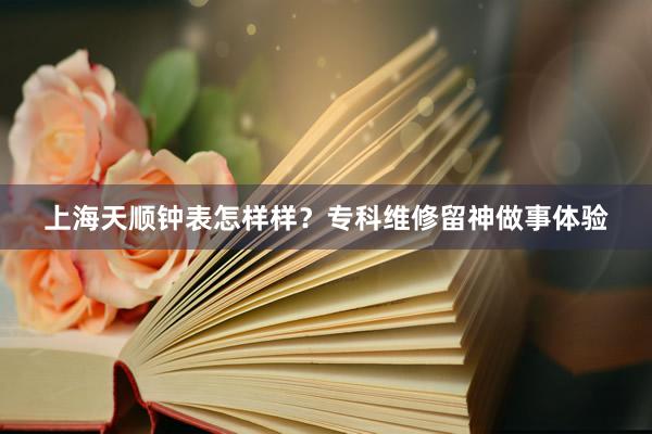 上海天顺钟表怎样样？专科维修留神做事体验