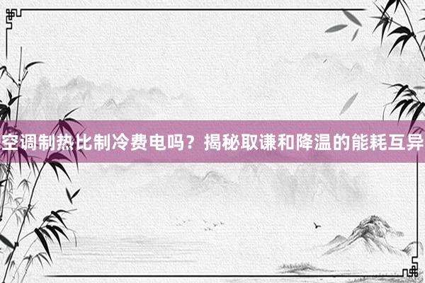 空调制热比制冷费电吗？揭秘取谦和降温的能耗互异
